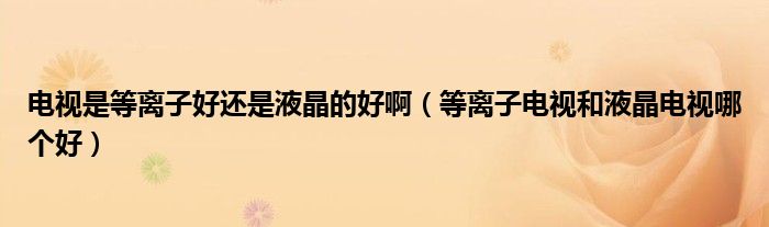 电视是等离子好还是液晶的好啊（等离子电视和液晶电视哪个好）