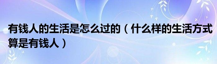 有钱人的生活是怎么过的（什么样的生活方式算是有钱人）