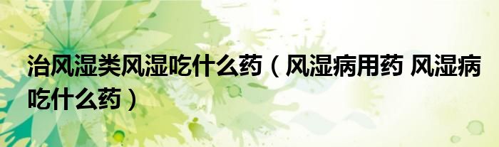 治风湿类风湿吃什么药（风湿病用药 风湿病吃什么药）