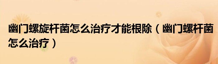幽门螺旋杆菌怎么治疗才能根除（幽门螺杆菌怎么治疗）